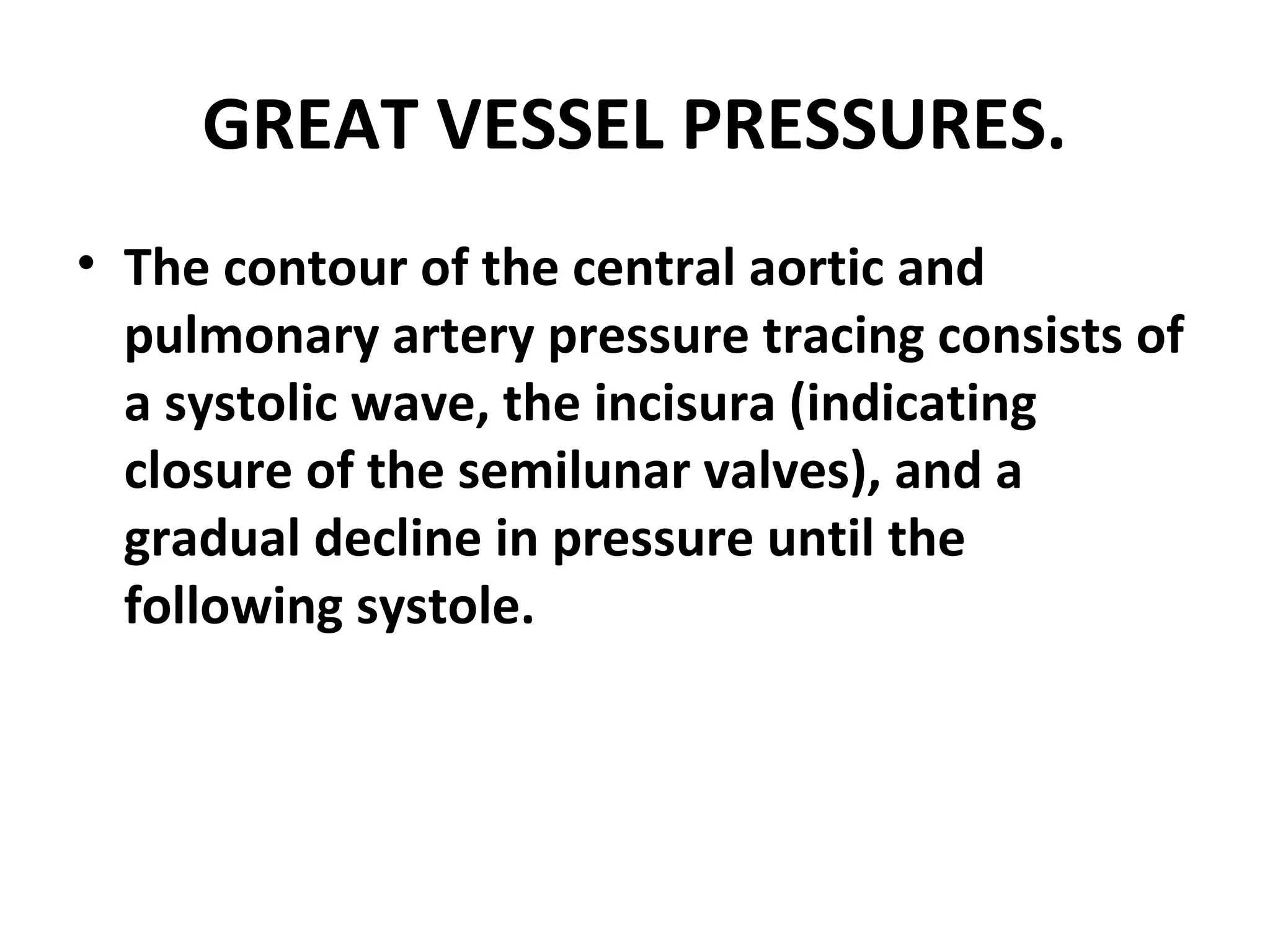 GREAT VESSEL PRESSURES.
• The contour of the central aortic and
  pulmonary artery pressure tracing consists of
  a systolic wave, the incisura (indicating
  closure of the semilunar valves), and a
  gradual decline in pressure until the
  following systole.
 