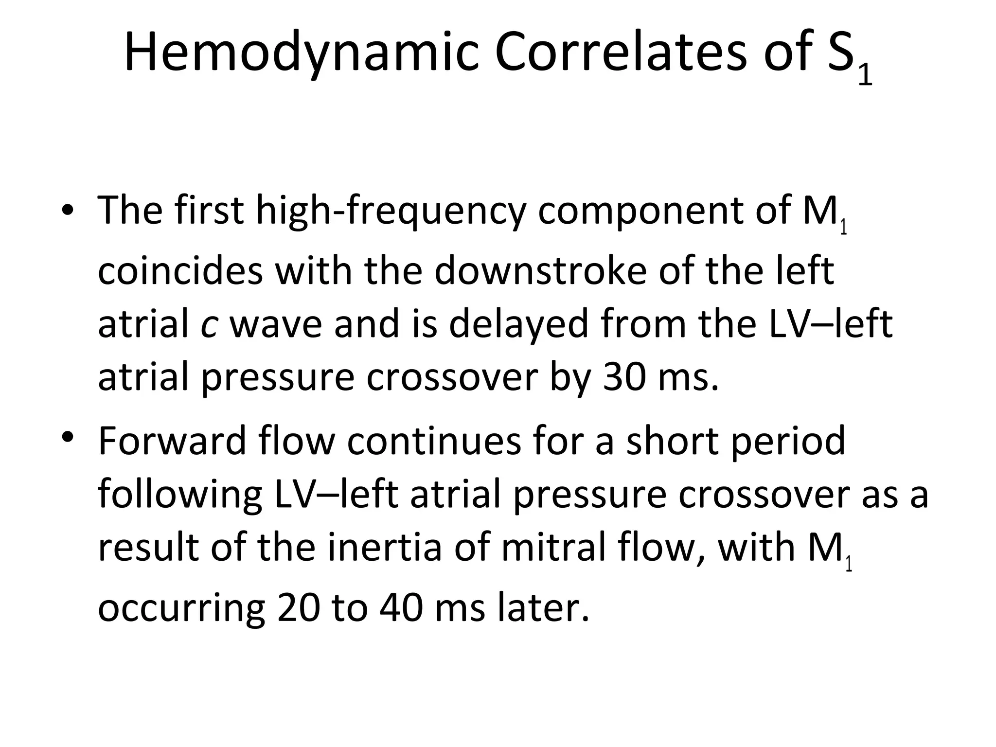 Hemodynamic Correlates of S1

• The first high-frequency component of M1
  coincides with the downstroke of the left
  atrial c wave and is delayed from the LV–left
  atrial pressure crossover by 30 ms.
• Forward flow continues for a short period
  following LV–left atrial pressure crossover as a
  result of the inertia of mitral flow, with M1
  occurring 20 to 40 ms later.
 