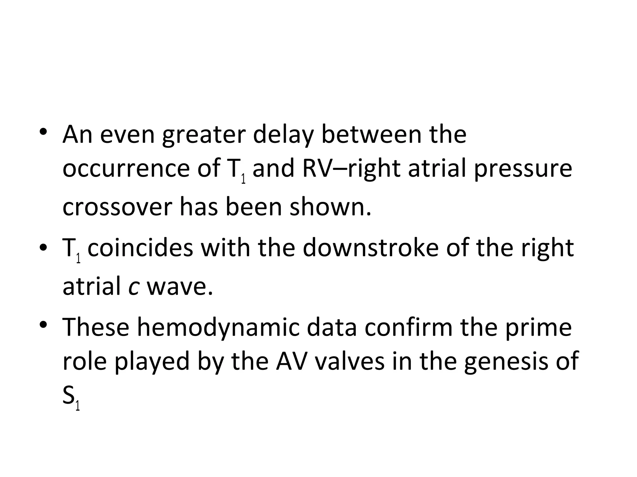 • An even greater delay between the
  occurrence of T1 and RV–right atrial pressure
  crossover has been shown.
• T1 coincides with the downstroke of the right
  atrial c wave.
• These hemodynamic data confirm the prime
  role played by the AV valves in the genesis of
  S1
 