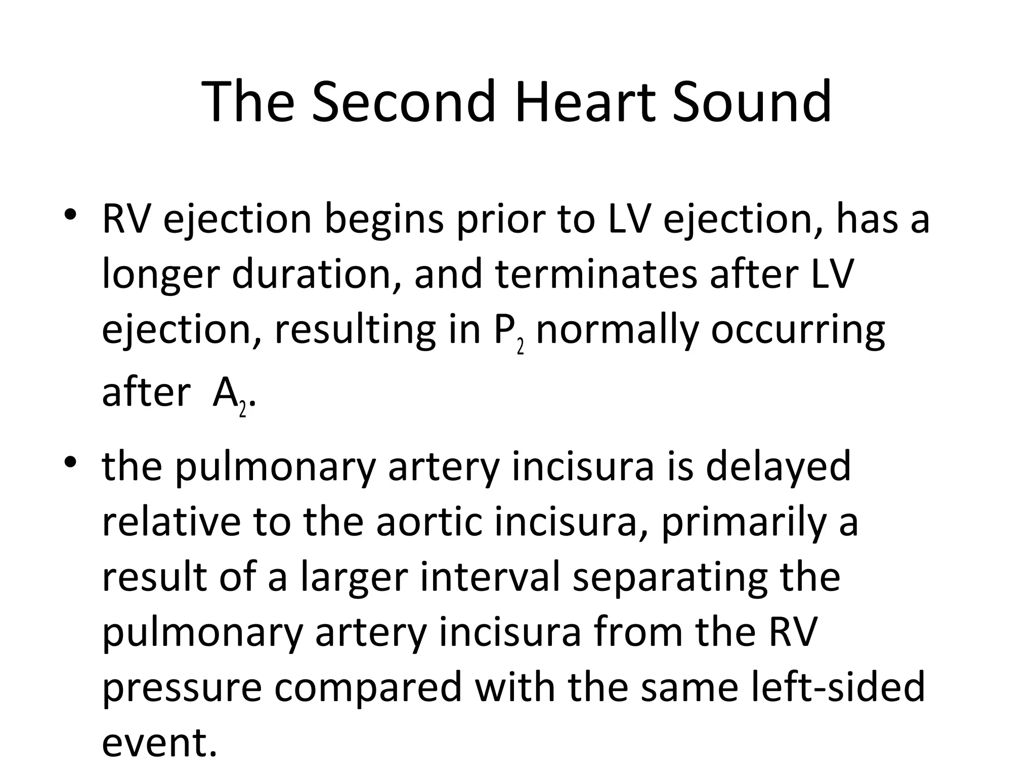 The Second Heart Sound
• RV ejection begins prior to LV ejection, has a
  longer duration, and terminates after LV
  ejection, resulting in P2 normally occurring
  after A2.
• the pulmonary artery incisura is delayed
  relative to the aortic incisura, primarily a
  result of a larger interval separating the
  pulmonary artery incisura from the RV
  pressure compared with the same left-sided
  event.
 