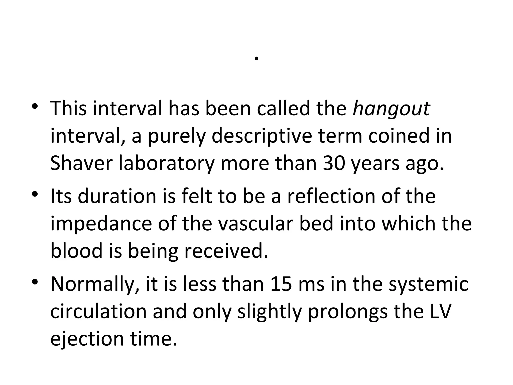 .
• This interval has been called the hangout
  interval, a purely descriptive term coined in
  Shaver laboratory more than 30 years ago.
• Its duration is felt to be a reflection of the
  impedance of the vascular bed into which the
  blood is being received.
• Normally, it is less than 15 ms in the systemic
  circulation and only slightly prolongs the LV
  ejection time.
 