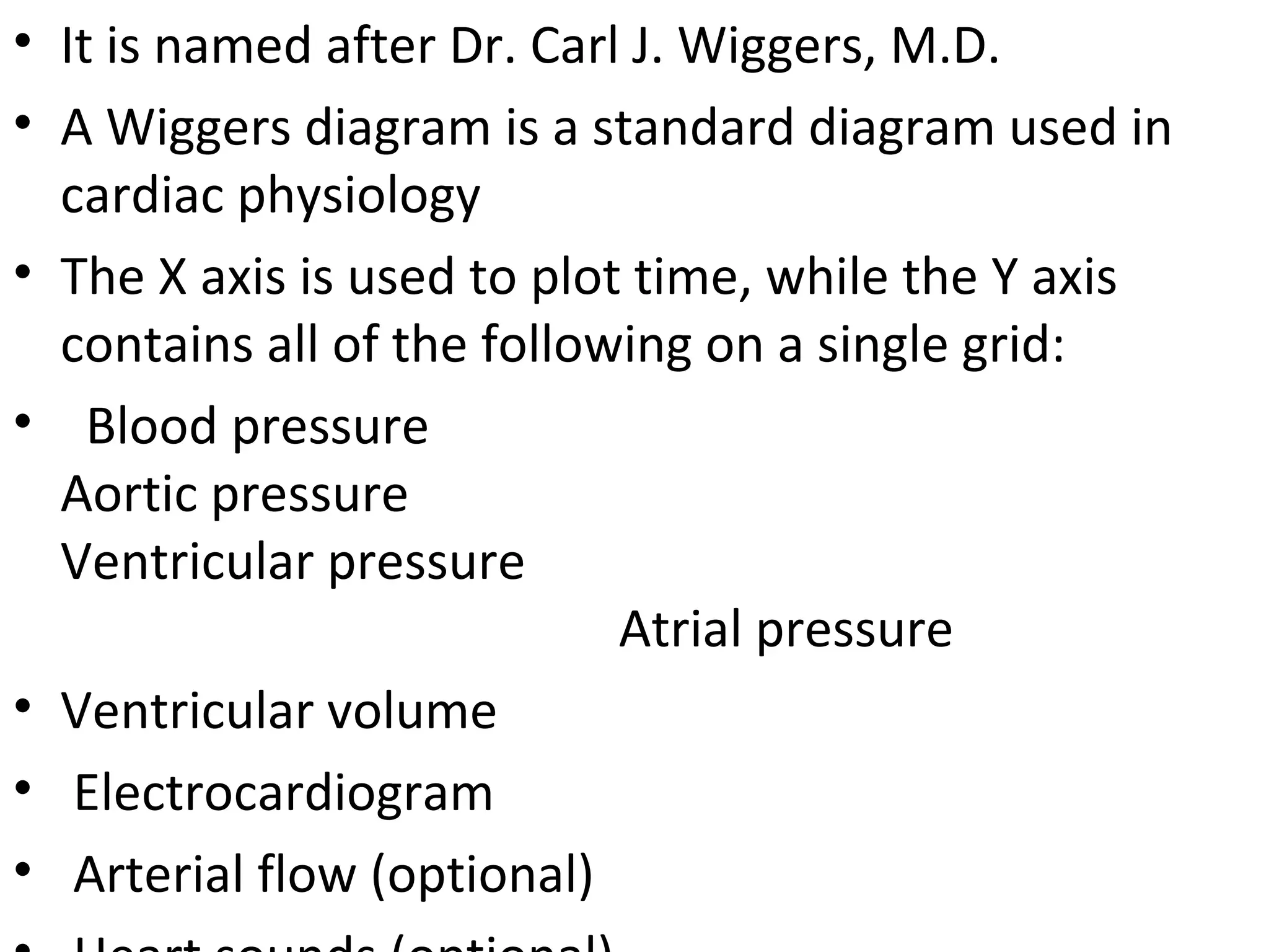 • It is named after Dr. Carl J. Wiggers, M.D.
• A Wiggers diagram is a standard diagram used in
  cardiac physiology
• The X axis is used to plot time, while the Y axis
  contains all of the following on a single grid:
• Blood pressure
  Aortic pressure
  Ventricular pressure
                            Atrial pressure
• Ventricular volume
• Electrocardiogram
• Arterial flow (optional)
 