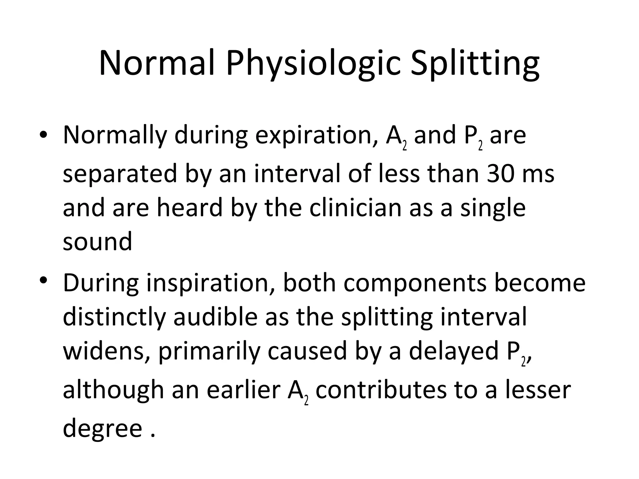 Normal Physiologic Splitting
• Normally during expiration, A2 and P2 are
  separated by an interval of less than 30 ms
  and are heard by the clinician as a single
  sound
• During inspiration, both components become
  distinctly audible as the splitting interval
  widens, primarily caused by a delayed P2,
  although an earlier A2 contributes to a lesser
  degree .
 