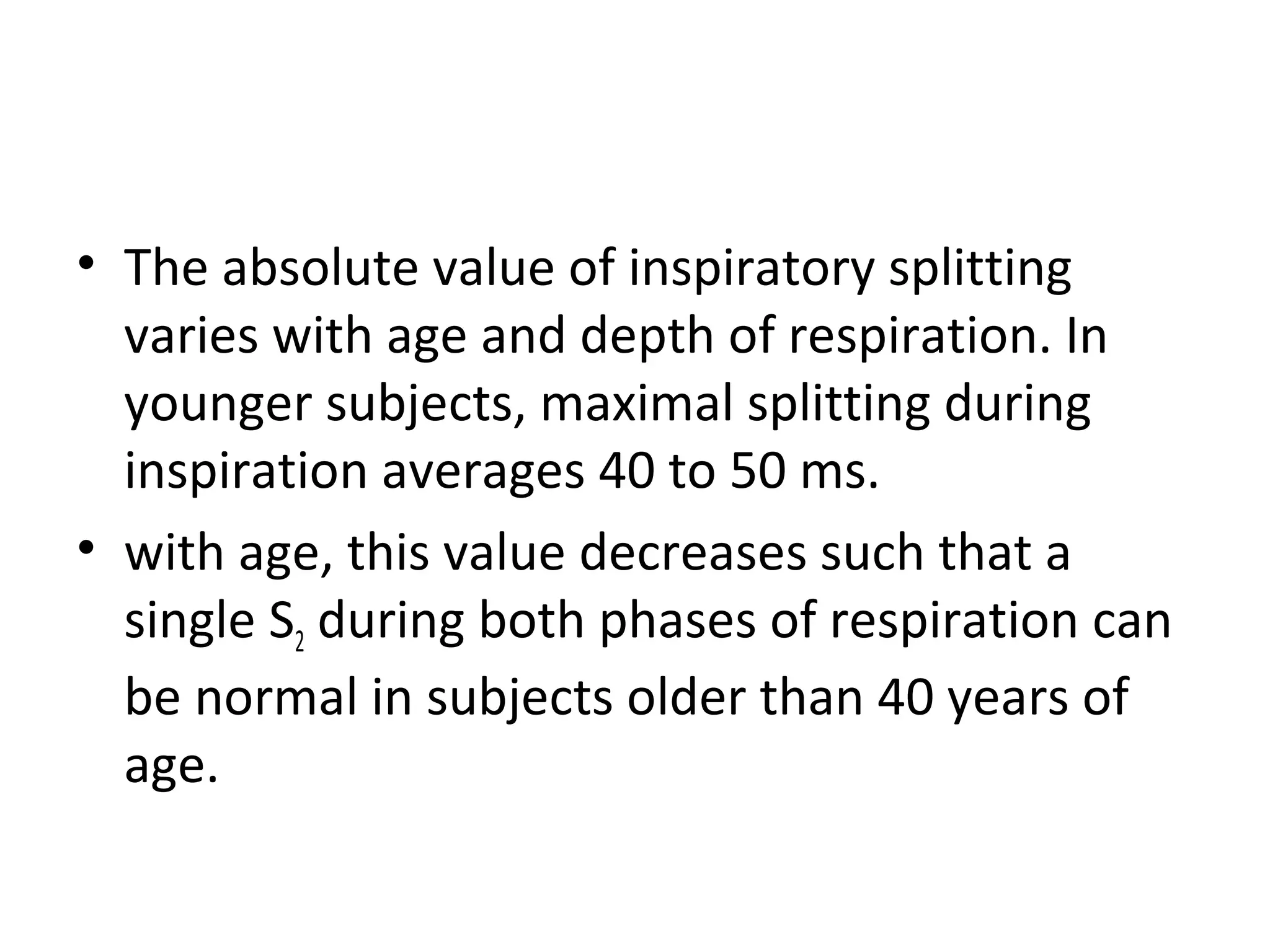 • The absolute value of inspiratory splitting
  varies with age and depth of respiration. In
  younger subjects, maximal splitting during
  inspiration averages 40 to 50 ms.
• with age, this value decreases such that a
  single S2 during both phases of respiration can
  be normal in subjects older than 40 years of
  age.
 