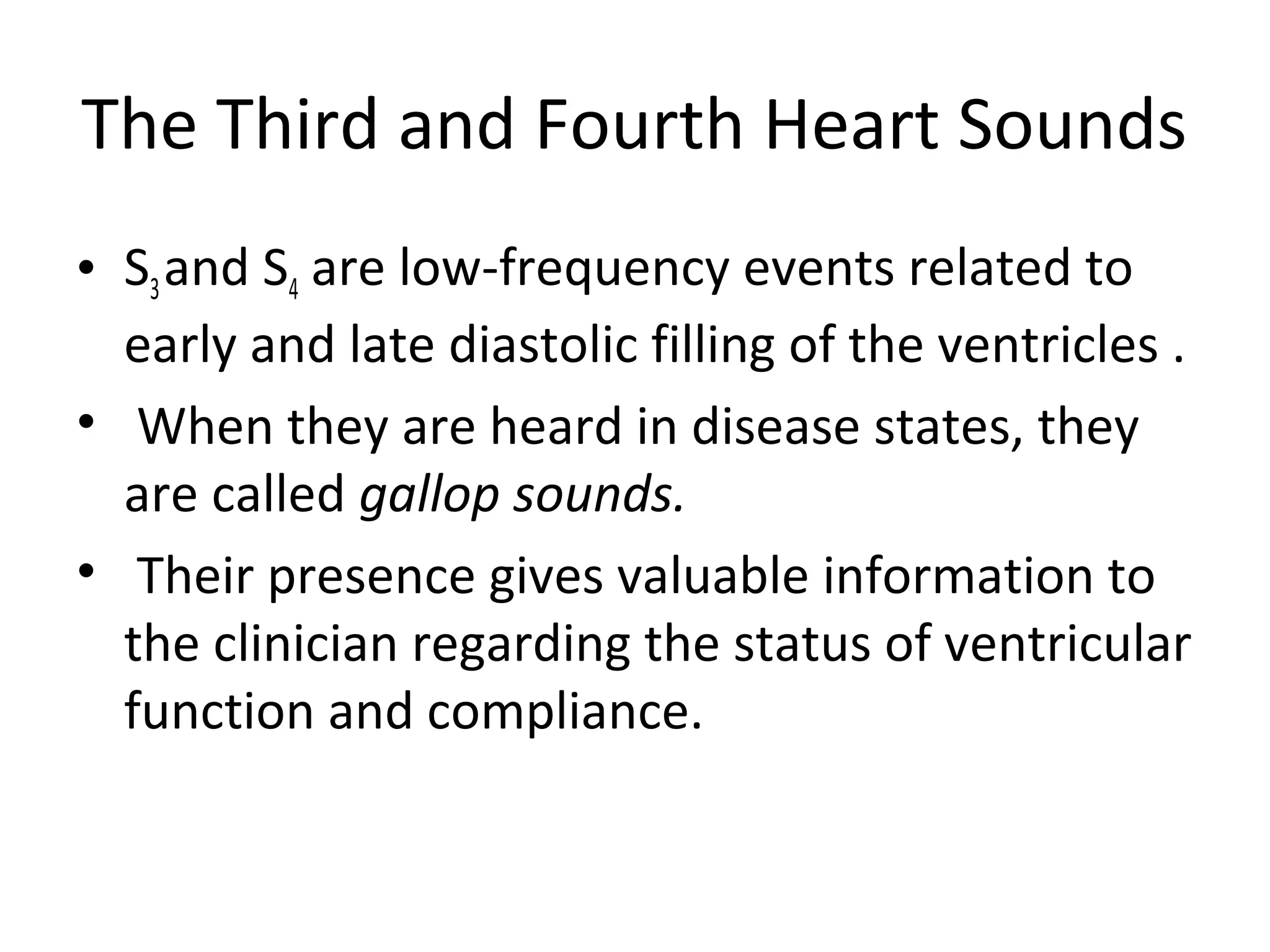 The Third and Fourth Heart Sounds
• S3 and S4 are low-frequency events related to
  early and late diastolic filling of the ventricles .
• When they are heard in disease states, they
  are called gallop sounds.
• Their presence gives valuable information to
  the clinician regarding the status of ventricular
  function and compliance.
 