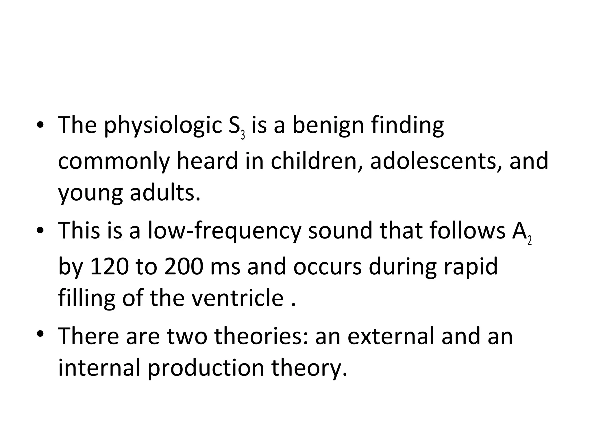 • The physiologic S3 is a benign finding
  commonly heard in children, adolescents, and
  young adults.
• This is a low-frequency sound that follows A2
  by 120 to 200 ms and occurs during rapid
  filling of the ventricle .
• There are two theories: an external and an
  internal production theory.
 