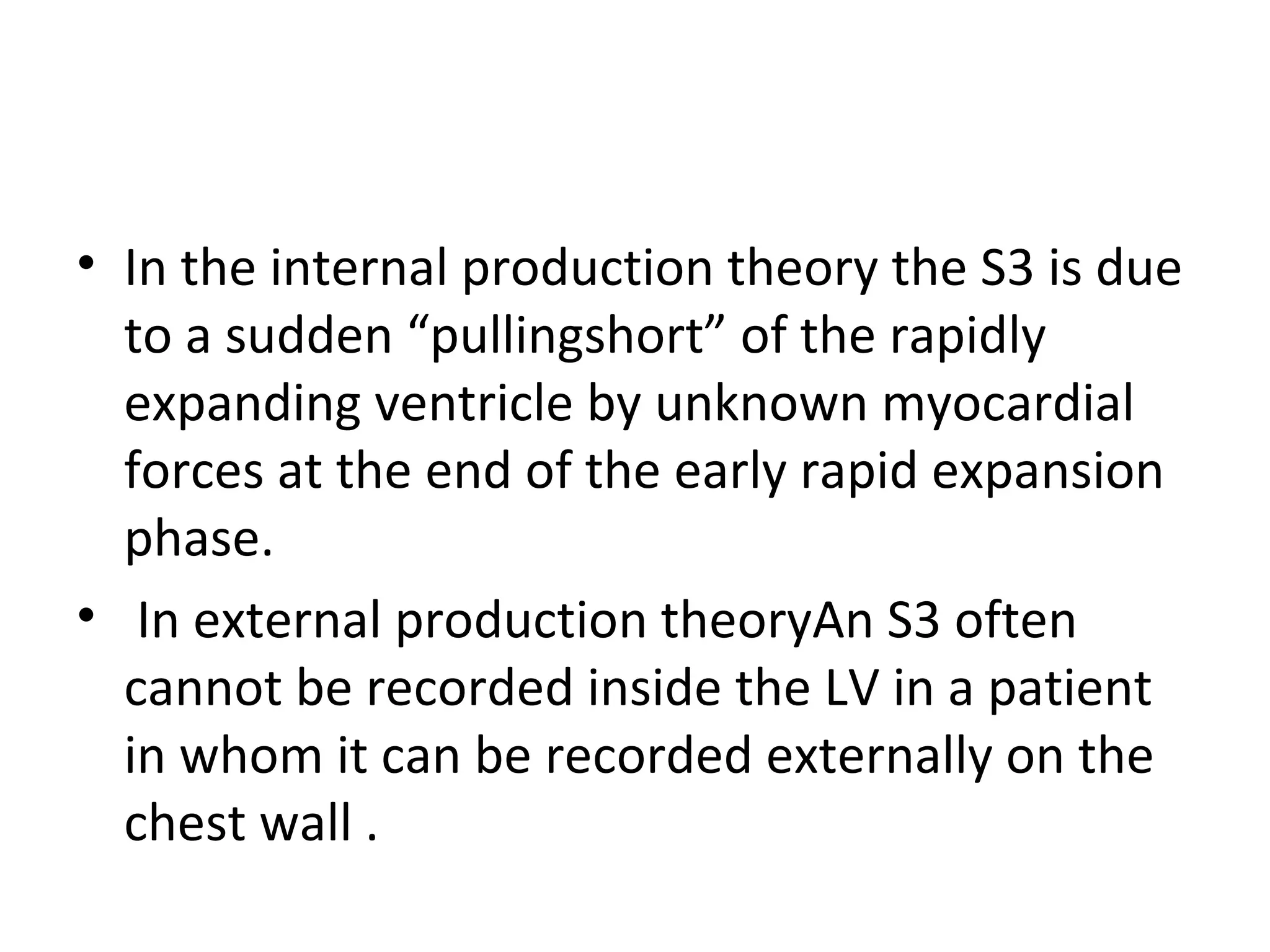 • In the internal production theory the S3 is due
  to a sudden “pullingshort” of the rapidly
  expanding ventricle by unknown myocardial
  forces at the end of the early rapid expansion
  phase.
• In external production theoryAn S3 often
  cannot be recorded inside the LV in a patient
  in whom it can be recorded externally on the
  chest wall .
 