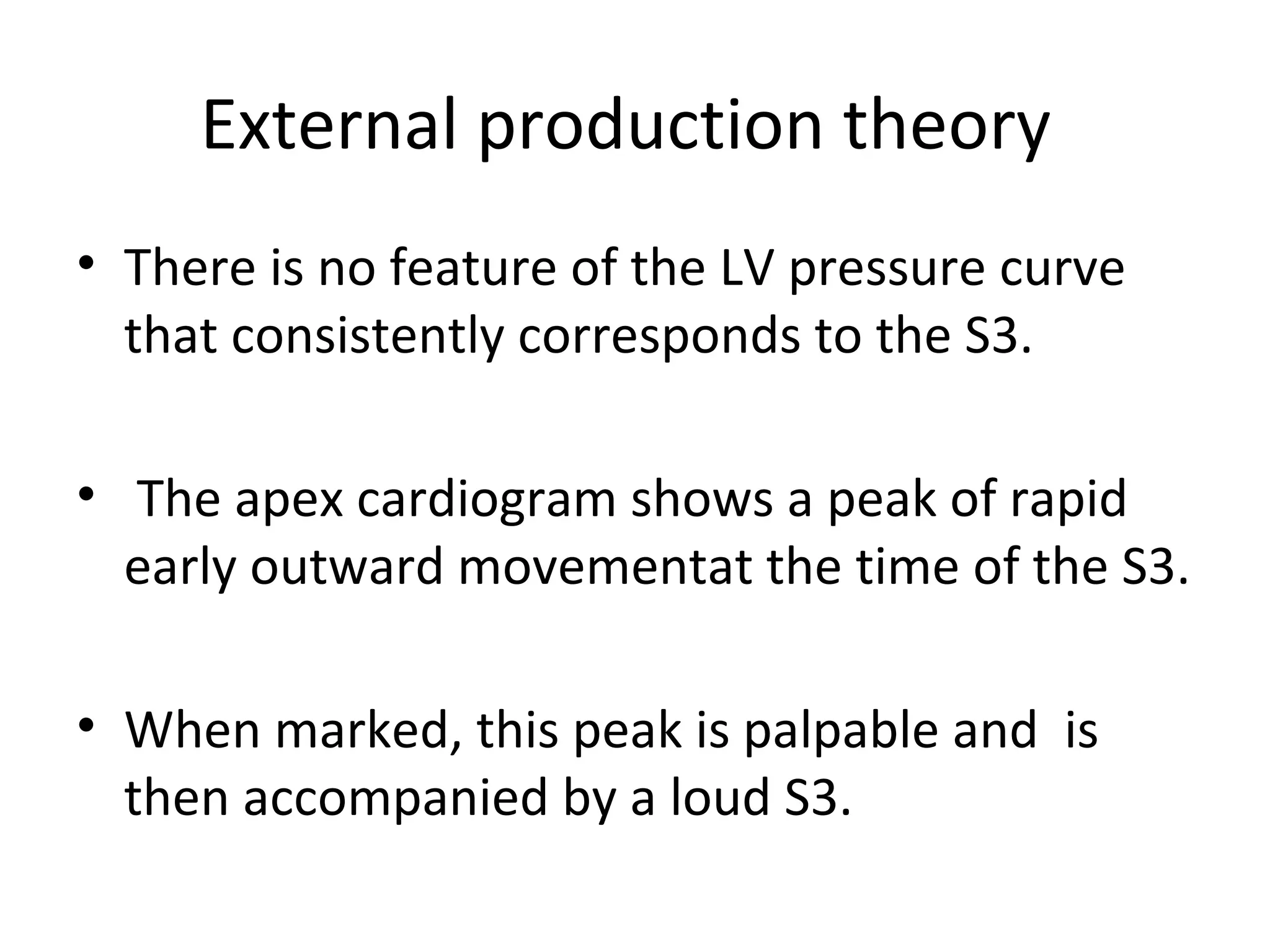 External production theory
• There is no feature of the LV pressure curve
  that consistently corresponds to the S3.

• The apex cardiogram shows a peak of rapid
  early outward movementat the time of the S3.

• When marked, this peak is palpable and is
  then accompanied by a loud S3.
 