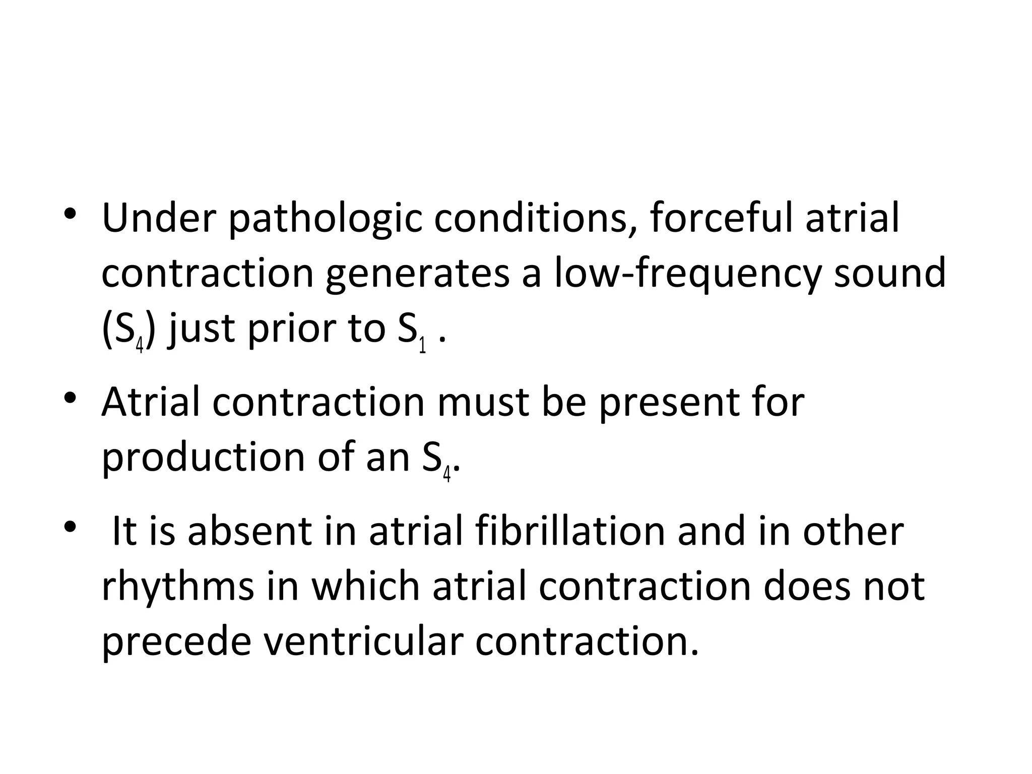 • Under pathologic conditions, forceful atrial
  contraction generates a low-frequency sound
  (S4) just prior to S1 .
• Atrial contraction must be present for
  production of an S4.
• It is absent in atrial fibrillation and in other
  rhythms in which atrial contraction does not
  precede ventricular contraction.
 