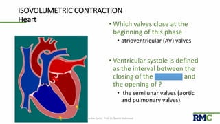 ISOVOLUMETRIC CONTRACTION
Heart
• Which valves close at the
beginning of this phase
• atrioventricular (AV) valves
• Ventricular systole is defined
as the interval between the
closing of the AV valves and
the opening of ?
• the semilunar valves (aortic
and pulmonary valves).
Cardiac Cycle| Prof. Dr. Rashid Mahmood 11
 