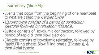 Summary (Slide ½)
•Events that occur from the beginning of one heartbeat
to next are called the Cardiac Cycle
•Cardiac cycle consists of a period of contraction
(Systole) followed by relaxation (Diastole)
•Systole consists of isovolumic contraction, followed by
period of rapid & then slow ejection.
•Diastole consists of isovolumic relaxation, followed by
Rapid Filling phase, Slow filling phase (Diastasis), &
then Atrial systole
Cardiac Cycle| Prof. Dr. Rashid Mahmood 43
 