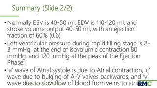 Summary (Slide 2/2)
•Normally ESV is 40-50 ml, EDV is 110-120 ml, and
stroke volume output 40-50 ml; with an ejection
fraction of 60% (0.6)
•Left ventricular pressure during rapid filling stage is 2-
3 mmHg, at the end of isovolumic contraction 80
mmHg, and 120 mmHg at the peak of the Ejection
Phase.
•‘a’ wave of Atrial systole is due to Atrial contraction, ‘c’
wave due to bulging of A-V valves backwards, and ‘v’
wave due to slow flow of blood from veins to atria.Cardiac Cycle| Prof. Dr. Rashid Mahmood 44
 