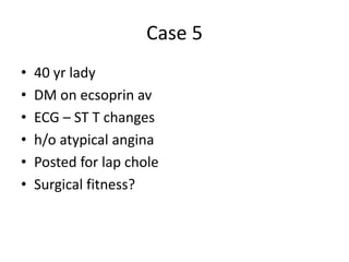 Case 5
• 40 yr lady
• DM on ecsoprin av
• ECG – ST T changes
• h/o atypical angina
• Posted for lap chole
• Surgical fitness?
 