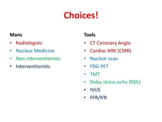 Choices!
Mans
• Radiologists
• Nuclear Medicine
• Non-interventionists
• Interventionists
Tools
• CT Coronary Angio
• Cardiac MRI (CMR)
• Nuclear scan
• FDG PET
• TMT
• Dobu stress echo (DSE)
• IVUS
• FFR/IFR
 