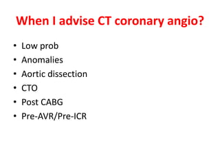 When I advise CT coronary angio?
• Low prob
• Anomalies
• Aortic dissection
• CTO
• Post CABG
• Pre-AVR/Pre-ICR
 