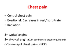 Chest pain
• Central chest pain
• Exertional. Decreases in rest/ sorbitrate
• Radiation
3+ typical angina
2+ atypical angina(DM aged female angina equivalent)
0-1+ nonspcf chest pain (NSCP)
 