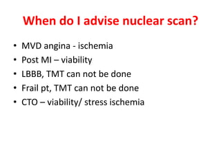 When do I advise nuclear scan?
• MVD angina - ischemia
• Post MI – viability
• LBBB, TMT can not be done
• Frail pt, TMT can not be done
• CTO – viability/ stress ischemia
 