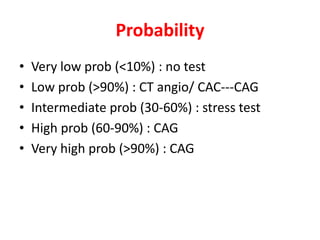 Probability
• Very low prob (<10%) : no test
• Low prob (>90%) : CT angio/ CAC---CAG
• Intermediate prob (30-60%) : stress test
• High prob (60-90%) : CAG
• Very high prob (>90%) : CAG
 