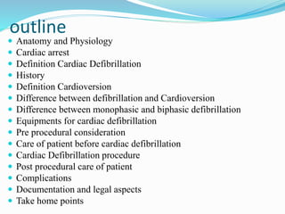 outline
 Anatomy and Physiology
 Cardiac arrest
 Definition Cardiac Defibrillation
 History
 Definition Cardioversion
 Difference between defibrillation and Cardioversion
 Difference between monophasic and biphasic defibrillation
 Equipments for cardiac defibrillation
 Pre procedural consideration
 Care of patient before cardiac defibrillation
 Cardiac Defibrillation procedure
 Post procedural care of patient
 Complications
 Documentation and legal aspects
 Take home points
 
