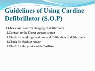Guidelines of Using Cardiac
Defibrillator (S.O.P)
1.Check And confirm charging of defibrillator
2.Connect to the Direct current source
3.Check for working condition and Calibration of defibrillator
4.Check for Backup power
5.Check for the printer of defibrillator.
 