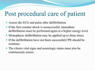 Post procedural care of patient
 Assess the ECG and pulse after defibrillation.
 If the first counter shock is unsuccessful, immediate
defibrillation must be performed again at a higher energy level.
 Monophasic defibrillation may be applied up to three times.
 If the defibrillation have not been successful,CPR should be
continue.
 The clients vital signs and neurologic status must also be
continuously assess.
 