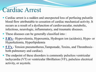 Cardiac Arrest
 Cardiac arrest is a sudden and unexpected loss of perfusing pulsatile
blood flow attributable to cessation of cardiac mechanical activity. It
occurs as a result of a dysfunction of cardiovascular, metabolic,
infectious, neurologic, inflammatory, and traumatic diseases.
 These diseases can be generally classified into :
 5 H's - Hypovolemia, Hypoxemia, Hydrogen ion (acidosis), Hypo- or
Hyperkalemia, Hyperlipidemia
 5 T's - Tension pneumothorax,Tamponade, Toxins, and Thrombosis–
both pulmonary and cardiac).
 The endpoint of these disorders is commonly pulseless ventricular
tachycardia (VT) or ventricular fibrillation (VF), pulseless electrical
activity, or asystole.
 