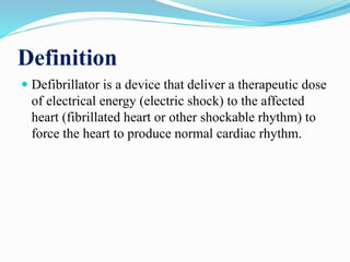 Definition
 Defibrillator is a device that deliver a therapeutic dose
of electrical energy (electric shock) to the affected
heart (fibrillated heart or other shockable rhythm) to
force the heart to produce normal cardiac rhythm.
 