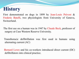 History
First demonstrated on dogs in 1899 by Jean-Louis Prévost &
Frederic Batelli, two physiologists from University of Geneva,
Switzerland.
The first use on a human was in 1947 by Claude Beck, professor of
surgery at Case Western Reserve University.
Transthoracic defibrillation was first used in humans using
alternating current (AC)
Bernard Lown and his co-workers introduced direct current (DC)
defibrillators into clinical practice.
 