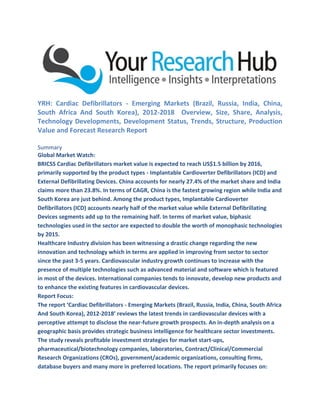 YRH: Cardiac Defibrillators - Emerging Markets (Brazil, Russia, India, China,
South Africa And South Korea), 2012-2018 Overview, Size, Share, Analysis,
Technology Developments, Development Status, Trends, Structure, Production
Value and Forecast Research Report
Summary
Global Market Watch:
BRICSS Cardiac Defibrillators market value is expected to reach US$1.5 billion by 2016,
primarily supported by the product types - Implantable Cardioverter Defibrillators (ICD) and
External Defibrillating Devices. China accounts for nearly 27.4% of the market share and India
claims more than 23.8%. In terms of CAGR, China is the fastest growing region while India and
South Korea are just behind. Among the product types, Implantable Cardioverter
Defibrillators (ICD) accounts nearly half of the market value while External Defibrillating
Devices segments add up to the remaining half. In terms of market value, biphasic
technologies used in the sector are expected to double the worth of monophasic technologies
by 2015.
Healthcare Industry division has been witnessing a drastic change regarding the new
innovation and technology which in terms are applied in improving from sector to sector
since the past 3-5 years. Cardiovascular industry growth continues to increase with the
presence of multiple technologies such as advanced material and software which is featured
in most of the devices. International companies tends to innovate, develop new products and
to enhance the existing features in cardiovascular devices.
Report Focus:
The report ‘Cardiac Defibrillators - Emerging Markets (Brazil, Russia, India, China, South Africa
And South Korea), 2012-2018’ reviews the latest trends in cardiovascular devices with a
perceptive attempt to disclose the near-future growth prospects. An in-depth analysis on a
geographic basis provides strategic business intelligence for healthcare sector investments.
The study reveals profitable investment strategies for market start-ups,
pharmaceutical/biotechnology companies, laboratories, Contract/Clinical/Commercial
Research Organizations (CROs), government/academic organizations, consulting firms,
database buyers and many more in preferred locations. The report primarily focuses on:
 