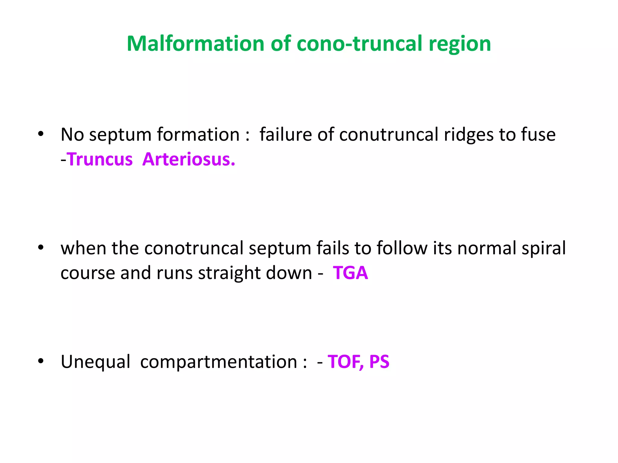 Malformation of cono-truncal region
• No septum formation : failure of conutruncal ridges to fuse
-Truncus Arteriosus.
• when the conotruncal septum fails to follow its normal spiral
course and runs straight down - TGA
• Unequal compartmentation : - TOF, PS
 