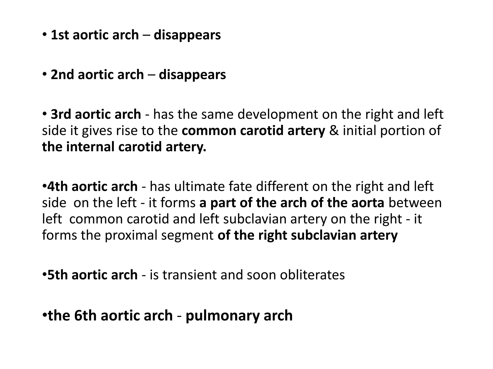 • 1st aortic arch – disappears
• 2nd aortic arch – disappears
• 3rd aortic arch - has the same development on the right and left
side it gives rise to the common carotid artery & initial portion of
the internal carotid artery.
•4th aortic arch - has ultimate fate different on the right and left
side on the left - it forms a part of the arch of the aorta between
left common carotid and left subclavian artery on the right - it
forms the proximal segment of the right subclavian artery
•5th aortic arch - is transient and soon obliterates
•the 6th aortic arch - pulmonary arch
 