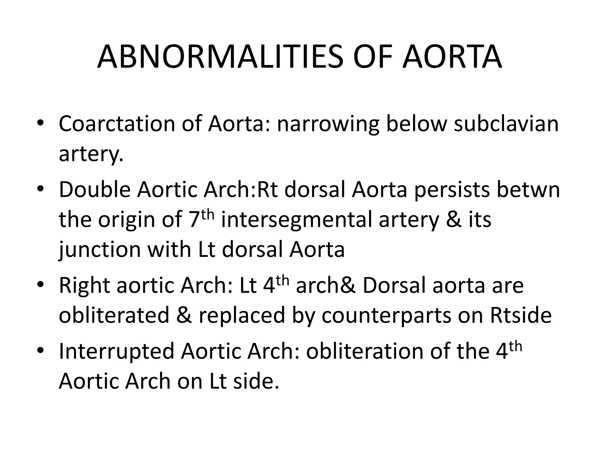 ABNORMALITIES OF AORTA
• Coarctation of Aorta: narrowing below subclavian
artery.
• Double Aortic Arch:Rt dorsal Aorta persists betwn
the origin of 7th intersegmental artery & its
junction with Lt dorsal Aorta
• Right aortic Arch: Lt 4th arch& Dorsal aorta are
obliterated & replaced by counterparts on Rtside
• Interrupted Aortic Arch: obliteration of the 4th
Aortic Arch on Lt side.
 