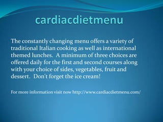 The constantly changing menu offers a variety of
traditional Italian cooking as well as international
themed lunches. A minimum of three choices are
offered daily for the first and second courses along
with your choice of sides, vegetables, fruit and
dessert. Don't forget the ice cream!
For more information visit now http://www.cardiacdietmenu.com/
 