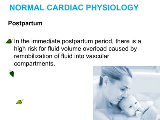 NORMAL CARDIAC PHYSIOLOGY
Postpartum
• In the immediate postpartum period, there is a
high risk for fluid volume overload caused by
remobilization of fluid into vascular
compartments.
 