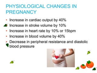 PHYSIOLOGICAL CHANGES IN
PREGNANCY
• Increase in cardiac output by 40%
• Increase in stroke volume by 10%
• Increase in heart rate by 10% or 15bpm
• Increase in blood volume by 40%
• Decrease in peripheral resistance and diastolic
blood pressure
 