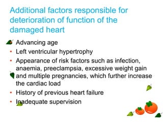 Additional factors responsible for
deterioration of function of the
damaged heart
• Advancing age
• Left ventricular hypertrophy
• Appearance of risk factors such as infection,
anaemia, preeclampsia, excessive weight gain
and multiple pregnancies, which further increase
the cardiac load
• History of previous heart failure
• Inadequate supervision
 