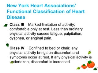 New York Heart Associations’
Functional Classification of Heart
Disease
Class III Marked limitation of activity;
comfortable only at rest. Less than ordinary
physical activity causes fatigue, palpitation,
dyspnea, or anginal pain.
Class IV Confined to bed or chair; any
physical activity brings on discomfort and
symptoms occur at rest. If any physical activity is
undertaken, discomfort is increased
 