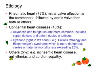 Etiology
• Rheumatic heart (75%): mitral valve affection is
the commonest followed by aortic valve then
both or others.
• Congenital heart diseases (10%):
Acyanotic (left to right shunt): more common, includes
septal defects and patent ductus arteriosus.
Cyanotic (right to left shunt): e.g. Fallot’s tetralogy and
Eisenmenger’s syndrome which is more dangerous
carries a maternal mortality rate exceeding 25%.
• Others (5%): e.g. ischaemic heart disease,
arrhythmias and cardiomyopathy.
 
