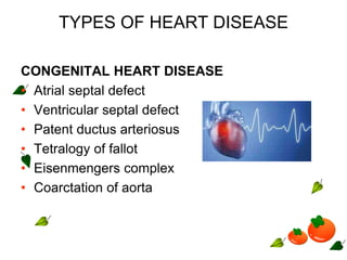 TYPES OF HEART DISEASE
CONGENITAL HEART DISEASE
• Atrial septal defect
• Ventricular septal defect
• Patent ductus arteriosus
• Tetralogy of fallot
• Eisenmengers complex
• Coarctation of aorta
 
