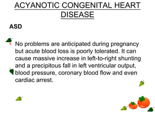 ACYANOTIC CONGENITAL HEART
DISEASE
ASD
• No problems are anticipated during pregnancy
but acute blood loss is poorly tolerated. It can
cause massive increase in left-to-right shunting
and a precipitous fall in left ventricular output,
blood pressure, coronary blood flow and even
cardiac arrest.
 