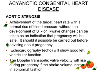 ACYANOTIC CONGENITAL HEART
DISEASE
AORTIC STENOSIS
• Achievement of the target heart rate with a
normal rise of blood pressure without the
development of ST- or T-wave changes can be
taken as an indication that pregnancy will be
safe. It should if possible be carried out before
advising about pregnancy
• Echocardiography (echo) will show good left
ventricular function.
• The Doppler transaortic valve velocity will rise
during pregnancy if the stroke volume increases
in abnormal fashion.
 