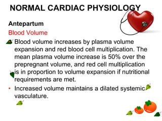 NORMAL CARDIAC PHYSIOLOGY
Antepartum
Blood Volume
• Blood volume increases by plasma volume
expansion and red blood cell multiplication. The
mean plasma volume increase is 50% over the
prepregnant volume, and red cell multiplication
is in proportion to volume expansion if nutritional
requirements are met.
• Increased volume maintains a dilated systemic
vasculature.
 
