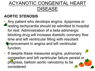 ACYANOTIC CONGENITAL HEART
DISEASE
AORTIC STENOSIS
• Any patient who develops angina, dyspnoea or
resting tachycardia should be admitted to hospital
for rest. Administration of a beta adrenergic
blocking drug will increase diastolic coronary flow
time and left ventricular filling with resultant
improvement in angina and left ventricular
function.
• If despite these measures angina, pulmonary
congestion and left ventricular failure persist or
progress, balloon aortic valvotomy to be
considered
 