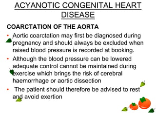 ACYANOTIC CONGENITAL HEART
DISEASE
COARCTATION OF THE AORTA
• Aortic coarctation may first be diagnosed during
pregnancy and should always be excluded when
raised blood pressure is recorded at booking.
• Although the blood pressure can be lowered
adequate control cannot be maintained during
exercise which brings the risk of cerebral
haemorrhage or aortic dissection
• The patient should therefore be advised to rest
and avoid exertion
 