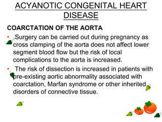 ACYANOTIC CONGENITAL HEART
DISEASE
COARCTATION OF THE AORTA
• .Surgery can be carried out during pregnancy as
cross clamping of the aorta does not affect lower
segment blood flow but the risk of local
complications to the aorta is increased.
• The risk of dissection is increased in patients with
pre-existing aortic abnormality associated with
coarctation, Marfan syndrome or other inherited
disorders of connective tissue.
 