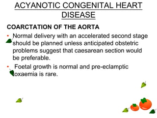 ACYANOTIC CONGENITAL HEART
DISEASE
COARCTATION OF THE AORTA
• Normal delivery with an accelerated second stage
should be planned unless anticipated obstetric
problems suggest that caesarean section would
be preferable.
• Foetal growth is normal and pre-eclamptic
toxaemia is rare.
 