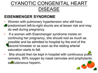 CYANOTIC CONGENITAL HEART
DISEASE
EISENMENGER SYNDROME
• Women with pulmonary hypertension who still have
predominant left-to-right shunts are at lesser risk and may
do well during pregnancy.
• If a woman with Eisenmenger syndrome insists on
continuing her pregnancy, she should rest as much as
possible and be admitted to hospital by the end of the
second trimester or as soon as the resting arterial
saturation starts to fall.
• She should then be kept in hospital with continuous pulse
oximetry, 60% oxygen by nasal cannulae and prophylactic
subcutaneous heparin.
 