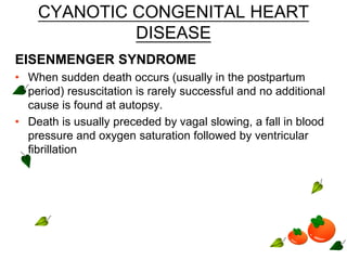 CYANOTIC CONGENITAL HEART
DISEASE
EISENMENGER SYNDROME
• When sudden death occurs (usually in the postpartum
period) resuscitation is rarely successful and no additional
cause is found at autopsy.
• Death is usually preceded by vagal slowing, a fall in blood
pressure and oxygen saturation followed by ventricular
fibrillation
 