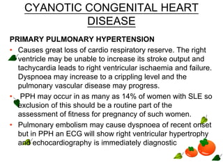 CYANOTIC CONGENITAL HEART
DISEASE
PRIMARY PULMONARY HYPERTENSION
• Causes great loss of cardio respiratory reserve. The right
ventricle may be unable to increase its stroke output and
tachycardia leads to right ventricular ischaemia and failure.
Dyspnoea may increase to a crippling level and the
pulmonary vascular disease may progress.
• PPH may occur in as many as 14% of women with SLE so
exclusion of this should be a routine part of the
assessment of fitness for pregnancy of such women.
• Pulmonary embolism may cause dyspnoea of recent onset
but in PPH an ECG will show right ventricular hypertrophy
and echocardiography is immediately diagnostic
 