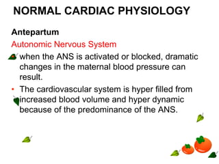 NORMAL CARDIAC PHYSIOLOGY
Antepartum
Autonomic Nervous System
• when the ANS is activated or blocked, dramatic
changes in the maternal blood pressure can
result.
• The cardiovascular system is hyper filled from
increased blood volume and hyper dynamic
because of the predominance of the ANS.
 